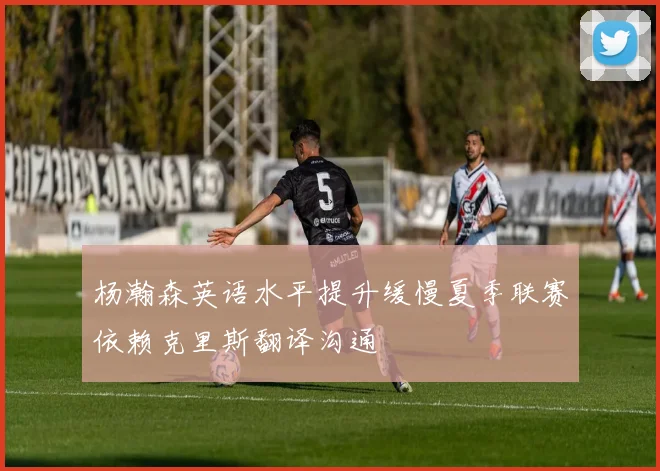 杨瀚森英语水平提升缓慢夏季联赛依赖克里斯翻译沟通