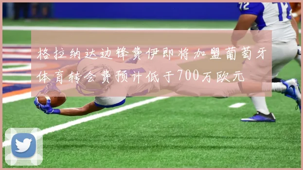 格拉纳达边锋费伊即将加盟葡萄牙体育转会费预计低于700万欧元