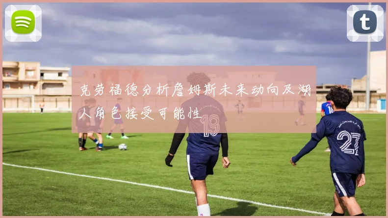 克劳福德分析詹姆斯未来动向及湖人角色接受可能性