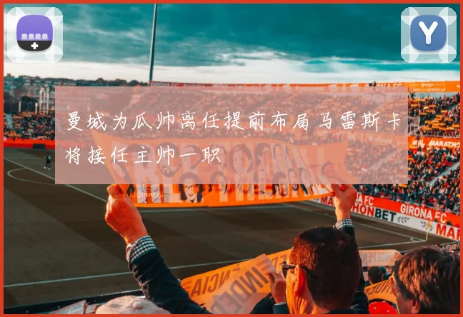 曼城为瓜帅离任提前布局马雷斯卡将接任主帅一职