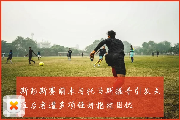 斯彭斯赛前未与托马斯握手引发关注后者遭多项强奸指控困扰