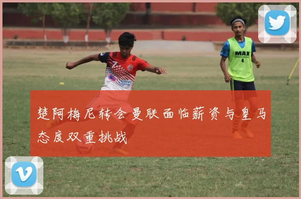 楚阿梅尼转会曼联面临薪资与皇马态度双重挑战