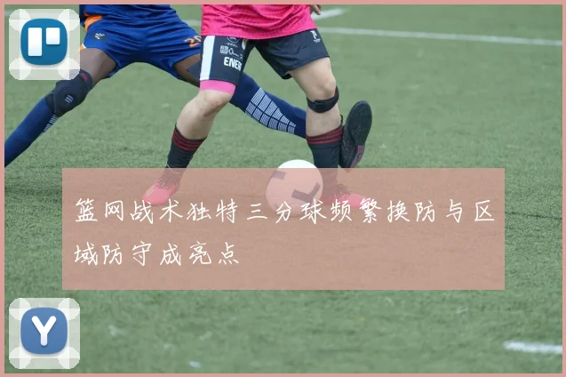 篮网战术独特三分球频繁换防与区域防守成亮点
