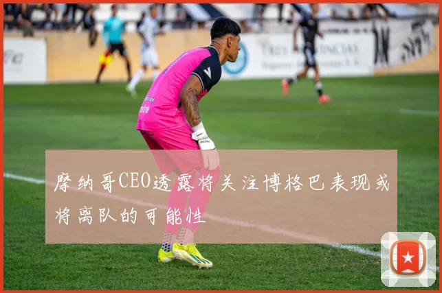 摩纳哥CEO透露将关注博格巴表现或将离队的可能性