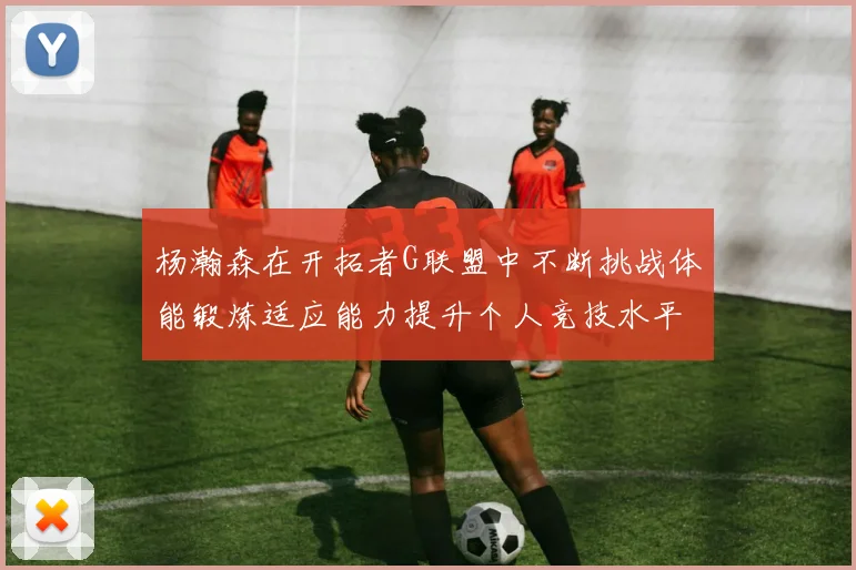 杨瀚森在开拓者G联盟中不断挑战体能锻炼适应能力提升个人竞技水平