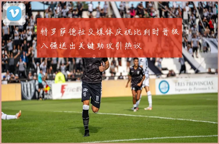 特罗萨德社交媒体庆祝比利时晋级八强送出关键助攻引热议