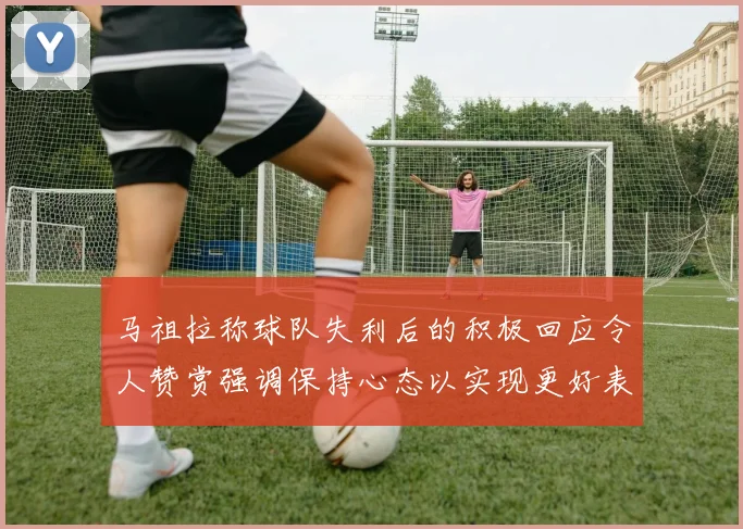 马祖拉称球队失利后的积极回应令人赞赏强调保持心态以实现更好表现