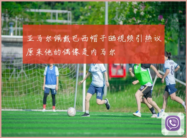 亚马尔佩戴巴西帽子晒视频引热议原来他的偶像是内马尔