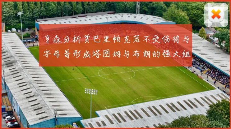 亨森分析贾巴里帕克若不受伤将与字母哥形成塔图姆与布朗的强大组合