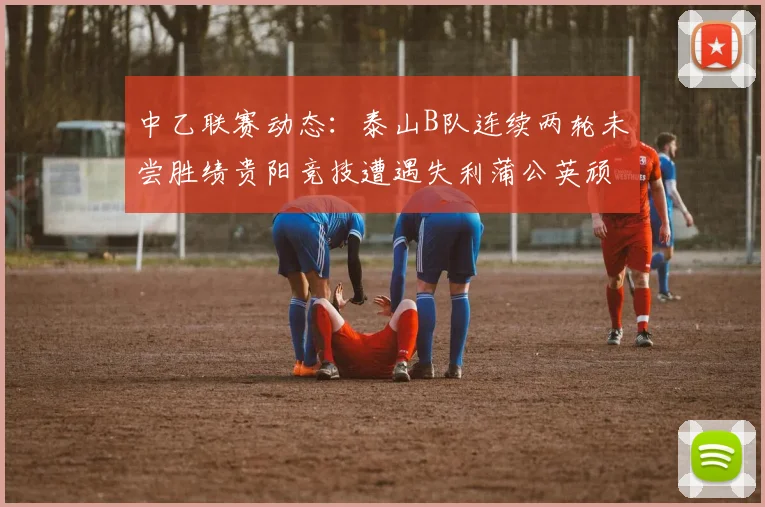 中乙联赛动态：泰山B队连续两轮未尝胜绩贵阳竞技遭遇失利蒲公英顽强战平