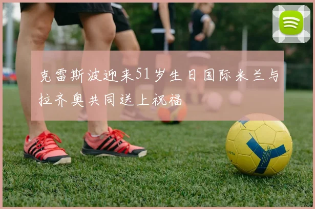 克雷斯波迎来51岁生日国际米兰与拉齐奥共同送上祝福
