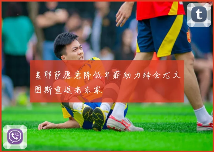 基耶萨愿意降低年薪助力转会尤文图斯重返老东家