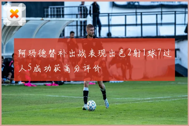 阿玛德替补出战表现出色2射1球7过人5成功获高分评价