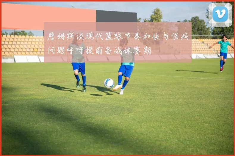 詹姆斯谈现代篮球节奏加快与伤病问题呼吁提前备战休赛期