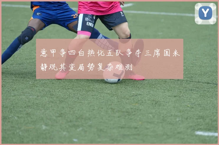 意甲争四白热化五队争夺三席国米静观其变局势复杂难测