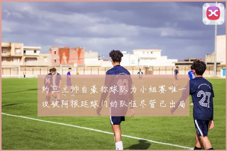 约旦主帅自豪称球队为小组赛唯一攻破阿根廷球门的队伍尽管已出局
