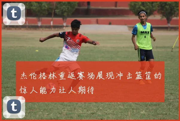 杰伦格林重返赛场展现冲击篮筐的惊人能力让人期待