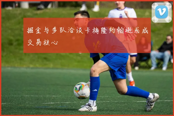 掘金与多队洽谈卡梅隆约翰逊或成交易核心