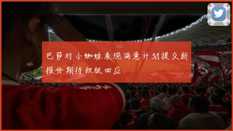 巴萨对小蜘蛛表现满意计划提交新报价期待积极回应
