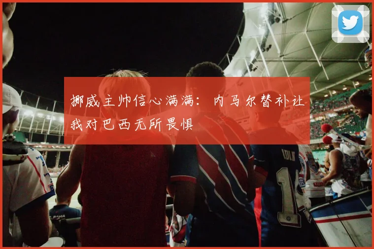 挪威主帅信心满满：内马尔替补让我对巴西无所畏惧