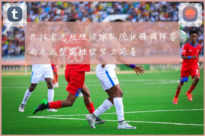 开拓者总经理谈球队现状强调阵容尚未成型需继续努力完善