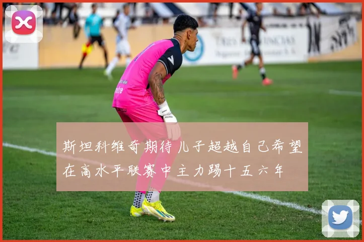 斯坦科维奇期待儿子超越自己希望在高水平联赛中主力踢十五六年