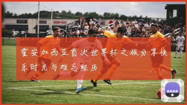 霍安加西亚首次世界杯之旅分享快乐时光与难忘经历